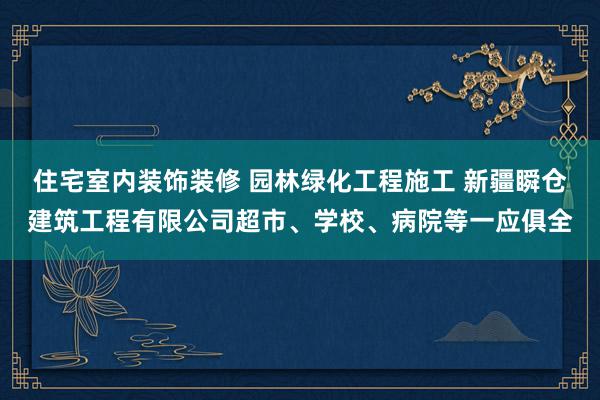住宅室内装饰装修 园林绿化工程施工 新疆瞬仓建筑工程有限公司超市、学校、病院等一应俱全
